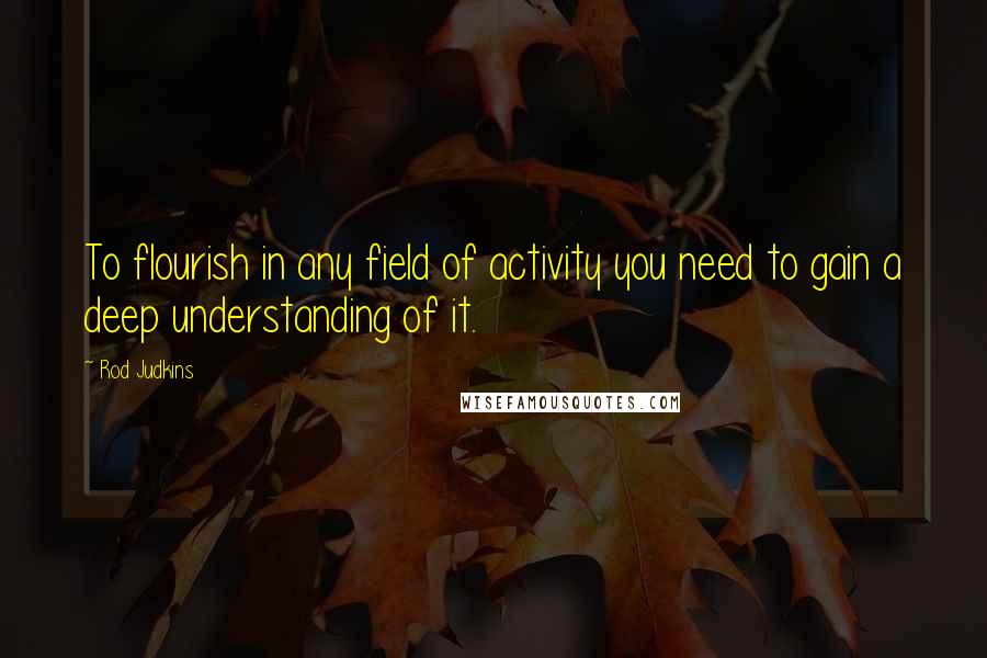 Rod Judkins Quotes: To flourish in any field of activity you need to gain a deep understanding of it.