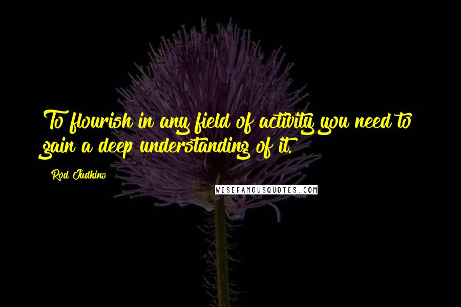 Rod Judkins Quotes: To flourish in any field of activity you need to gain a deep understanding of it.