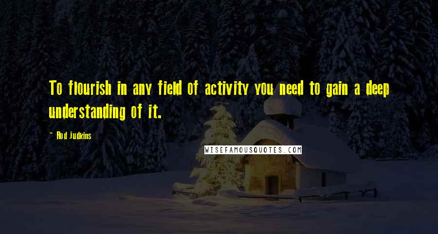 Rod Judkins Quotes: To flourish in any field of activity you need to gain a deep understanding of it.