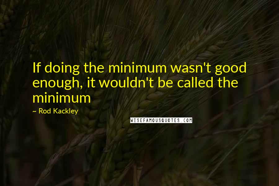 Rod Kackley Quotes: If doing the minimum wasn't good enough, it wouldn't be called the minimum