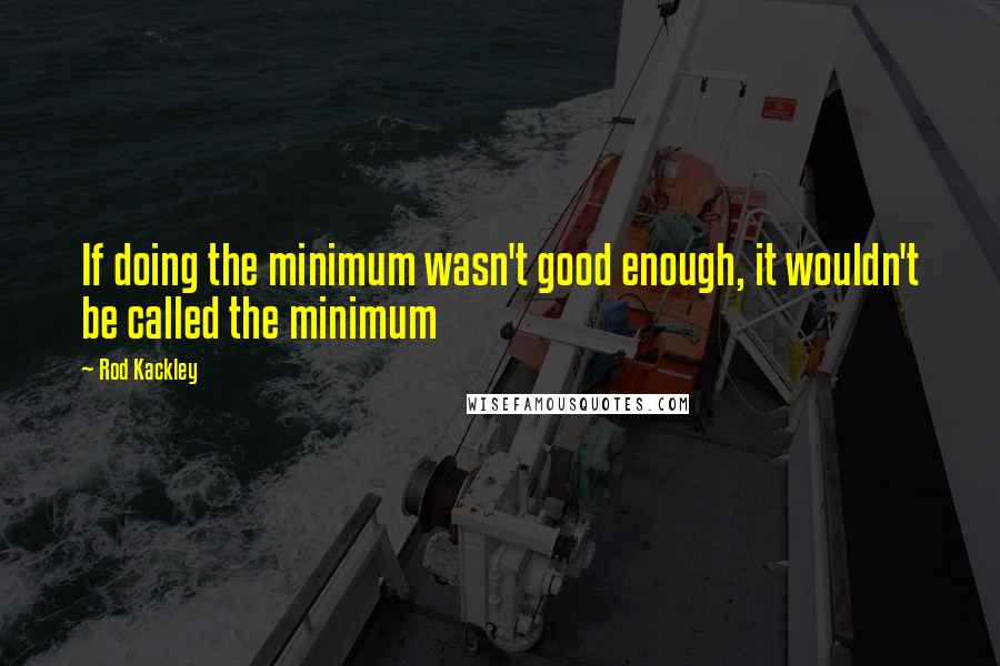 Rod Kackley Quotes: If doing the minimum wasn't good enough, it wouldn't be called the minimum