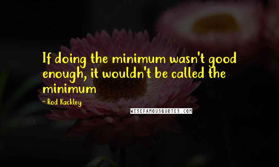 Rod Kackley Quotes: If doing the minimum wasn't good enough, it wouldn't be called the minimum