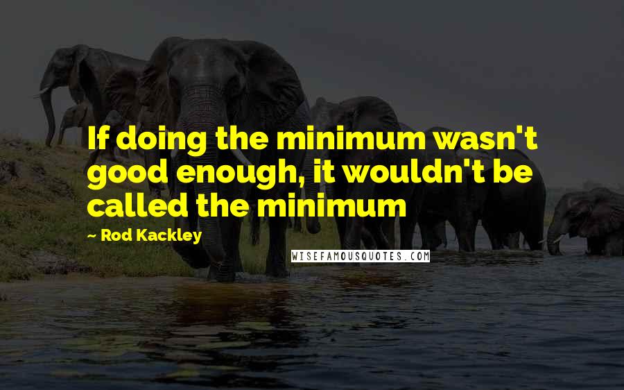 Rod Kackley Quotes: If doing the minimum wasn't good enough, it wouldn't be called the minimum