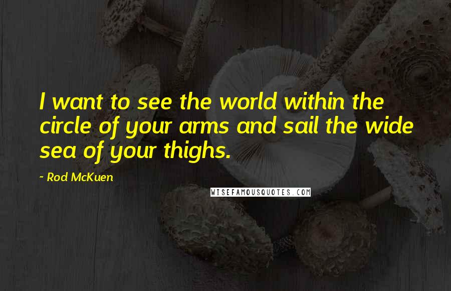 Rod McKuen Quotes: I want to see the world within the circle of your arms and sail the wide sea of your thighs.