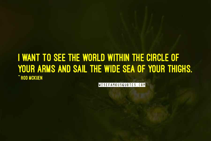 Rod McKuen Quotes: I want to see the world within the circle of your arms and sail the wide sea of your thighs.