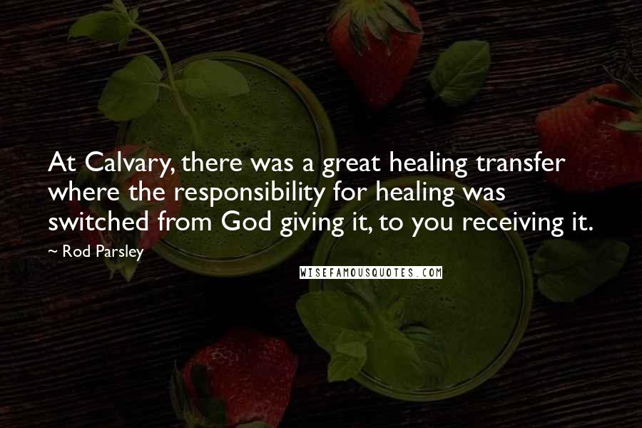 Rod Parsley Quotes: At Calvary, there was a great healing transfer where the responsibility for healing was switched from God giving it, to you receiving it.