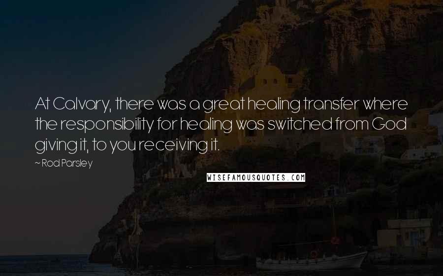 Rod Parsley Quotes: At Calvary, there was a great healing transfer where the responsibility for healing was switched from God giving it, to you receiving it.