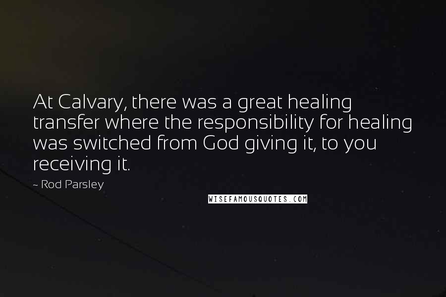 Rod Parsley Quotes: At Calvary, there was a great healing transfer where the responsibility for healing was switched from God giving it, to you receiving it.