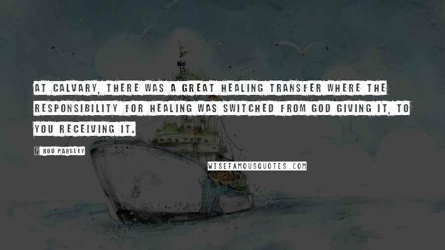 Rod Parsley Quotes: At Calvary, there was a great healing transfer where the responsibility for healing was switched from God giving it, to you receiving it.