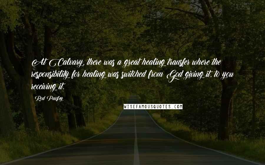 Rod Parsley Quotes: At Calvary, there was a great healing transfer where the responsibility for healing was switched from God giving it, to you receiving it.