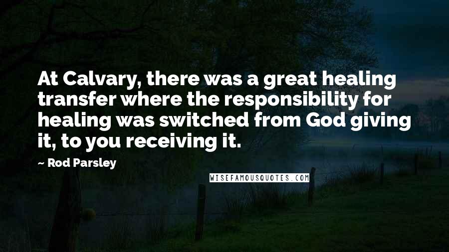 Rod Parsley Quotes: At Calvary, there was a great healing transfer where the responsibility for healing was switched from God giving it, to you receiving it.