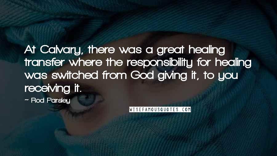 Rod Parsley Quotes: At Calvary, there was a great healing transfer where the responsibility for healing was switched from God giving it, to you receiving it.