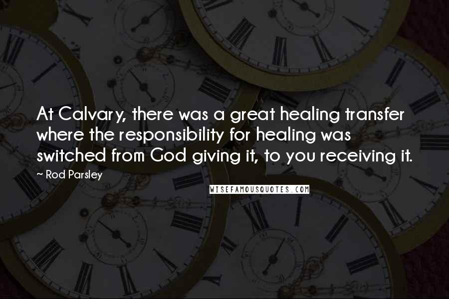 Rod Parsley Quotes: At Calvary, there was a great healing transfer where the responsibility for healing was switched from God giving it, to you receiving it.