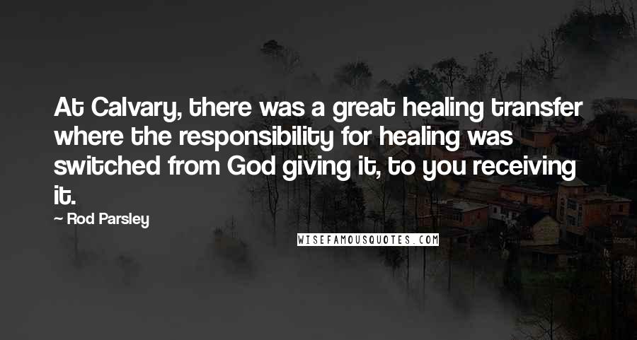 Rod Parsley Quotes: At Calvary, there was a great healing transfer where the responsibility for healing was switched from God giving it, to you receiving it.