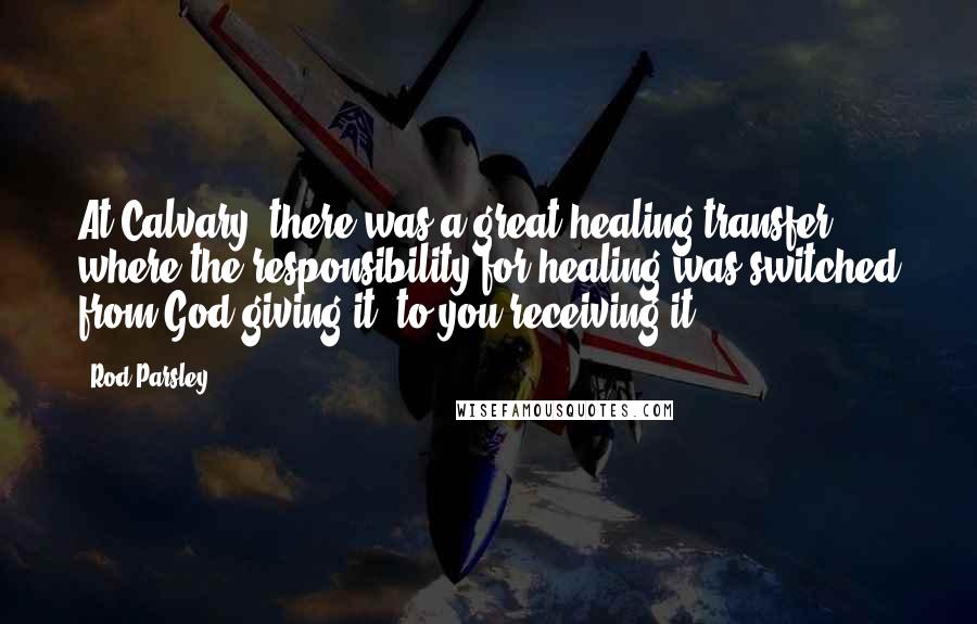 Rod Parsley Quotes: At Calvary, there was a great healing transfer where the responsibility for healing was switched from God giving it, to you receiving it.