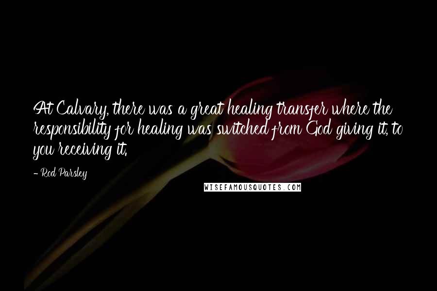 Rod Parsley Quotes: At Calvary, there was a great healing transfer where the responsibility for healing was switched from God giving it, to you receiving it.