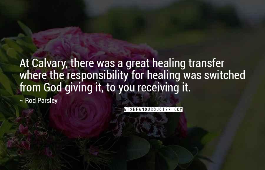 Rod Parsley Quotes: At Calvary, there was a great healing transfer where the responsibility for healing was switched from God giving it, to you receiving it.