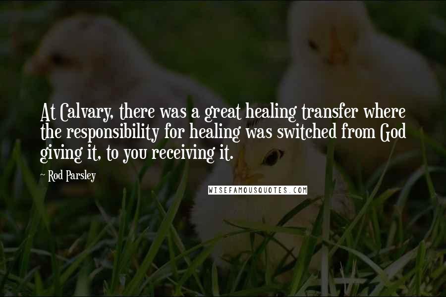 Rod Parsley Quotes: At Calvary, there was a great healing transfer where the responsibility for healing was switched from God giving it, to you receiving it.