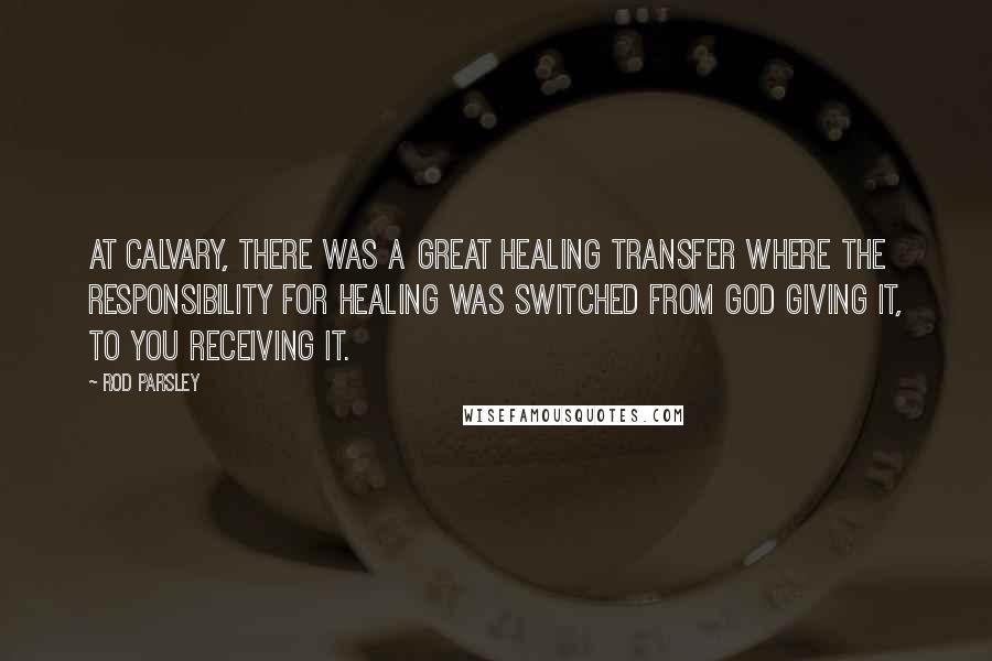 Rod Parsley Quotes: At Calvary, there was a great healing transfer where the responsibility for healing was switched from God giving it, to you receiving it.