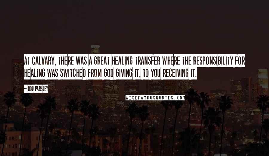 Rod Parsley Quotes: At Calvary, there was a great healing transfer where the responsibility for healing was switched from God giving it, to you receiving it.