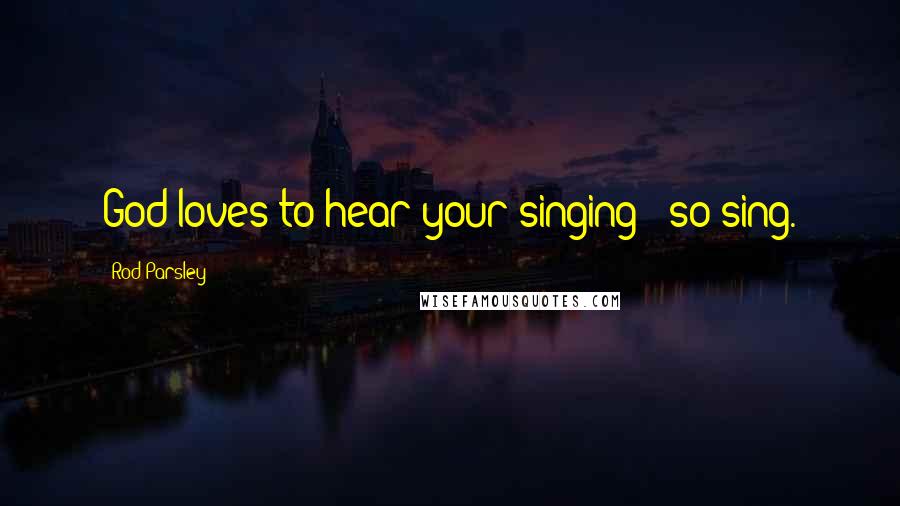 Rod Parsley Quotes: God loves to hear your singing - so sing.