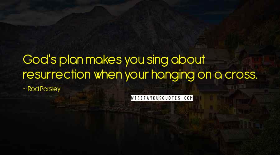 Rod Parsley Quotes: God's plan makes you sing about resurrection when your hanging on a cross.