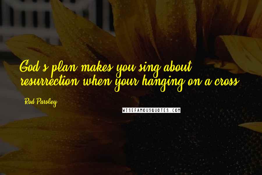 Rod Parsley Quotes: God's plan makes you sing about resurrection when your hanging on a cross.