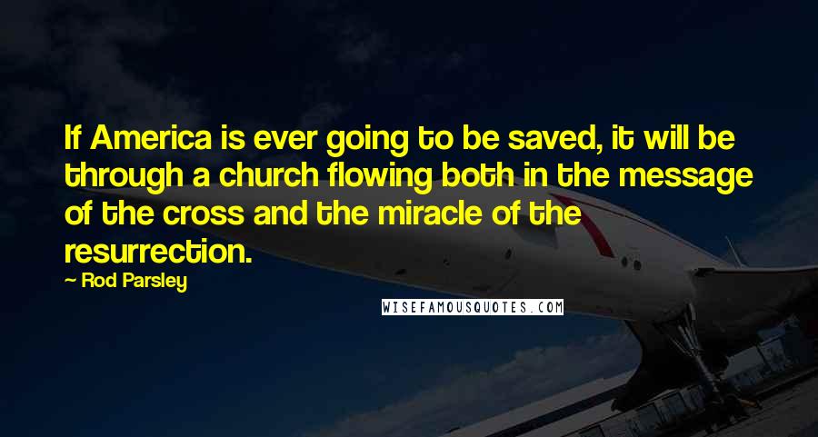 Rod Parsley Quotes: If America is ever going to be saved, it will be through a church flowing both in the message of the cross and the miracle of the resurrection.