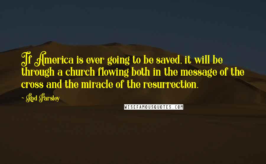 Rod Parsley Quotes: If America is ever going to be saved, it will be through a church flowing both in the message of the cross and the miracle of the resurrection.