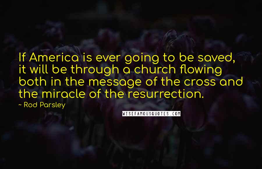 Rod Parsley Quotes: If America is ever going to be saved, it will be through a church flowing both in the message of the cross and the miracle of the resurrection.