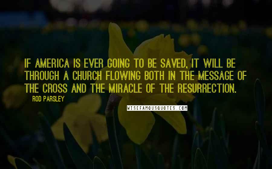 Rod Parsley Quotes: If America is ever going to be saved, it will be through a church flowing both in the message of the cross and the miracle of the resurrection.