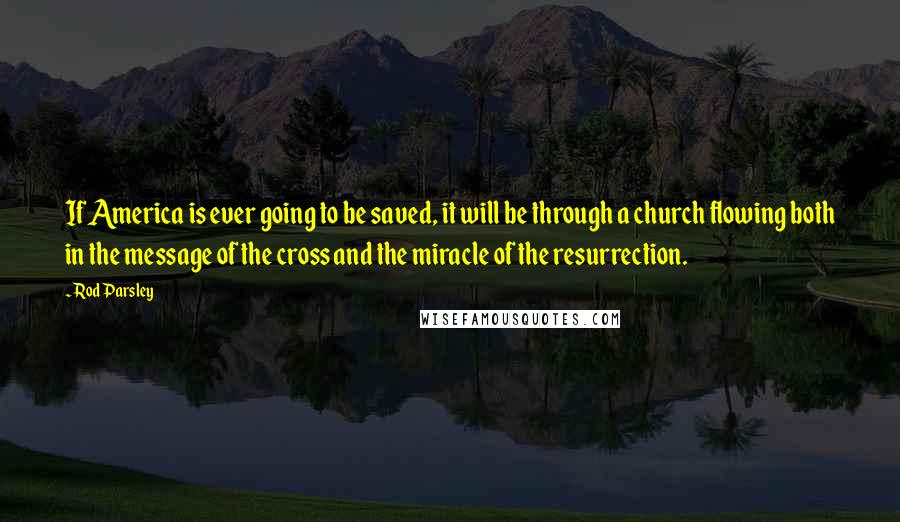 Rod Parsley Quotes: If America is ever going to be saved, it will be through a church flowing both in the message of the cross and the miracle of the resurrection.