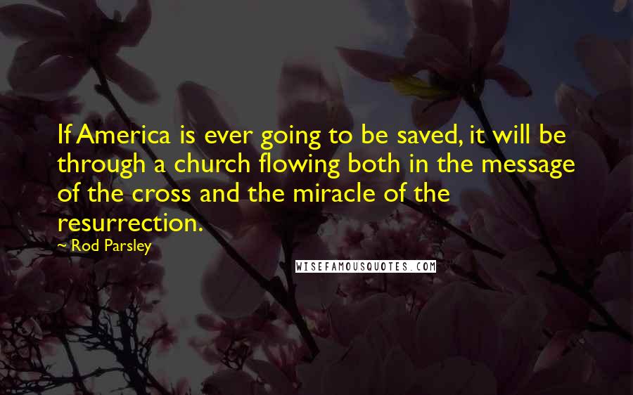 Rod Parsley Quotes: If America is ever going to be saved, it will be through a church flowing both in the message of the cross and the miracle of the resurrection.