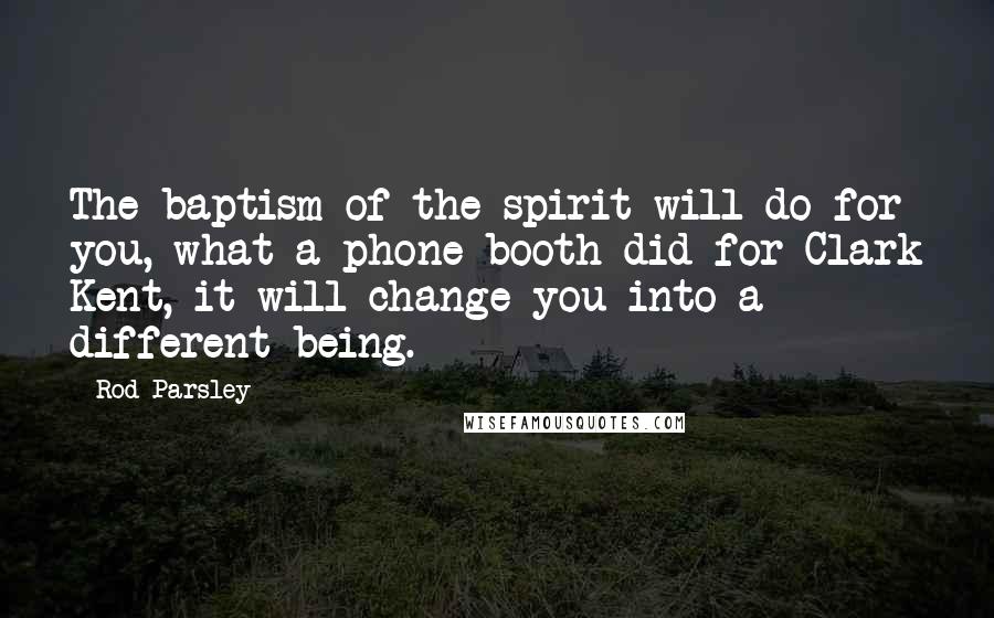 Rod Parsley Quotes: The baptism of the spirit will do for you, what a phone booth did for Clark Kent, it will change you into a different being.