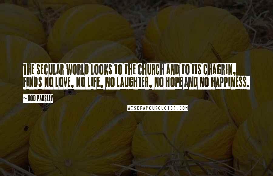 Rod Parsley Quotes: The secular world looks to the church and to its chagrin, finds no love, no life, no laughter, no hope and no happiness.