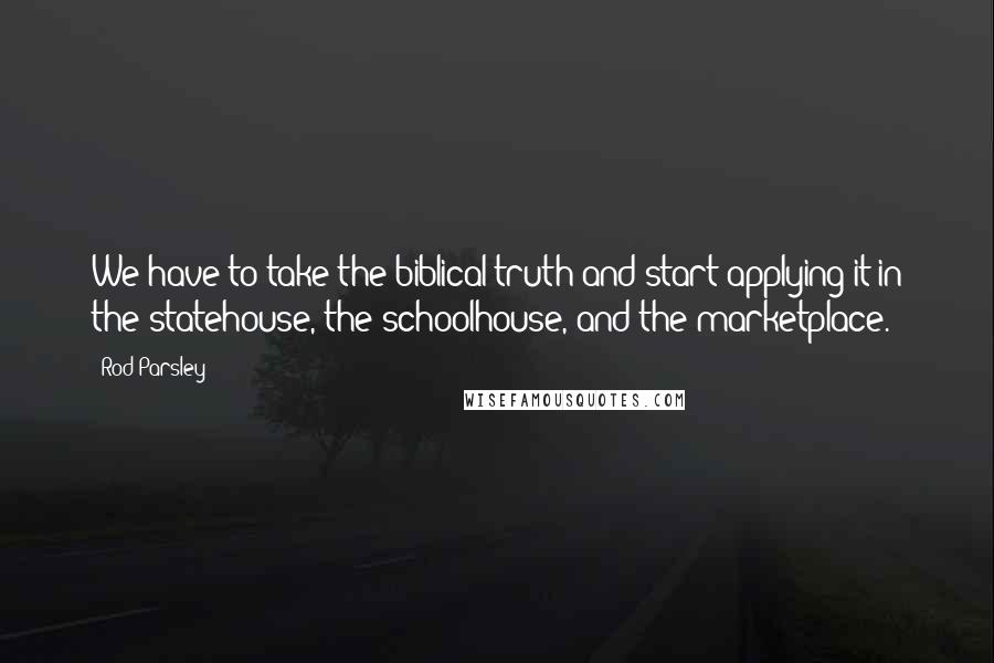 Rod Parsley Quotes: We have to take the biblical truth and start applying it in the statehouse, the schoolhouse, and the marketplace.