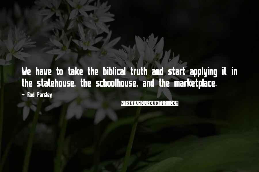 Rod Parsley Quotes: We have to take the biblical truth and start applying it in the statehouse, the schoolhouse, and the marketplace.