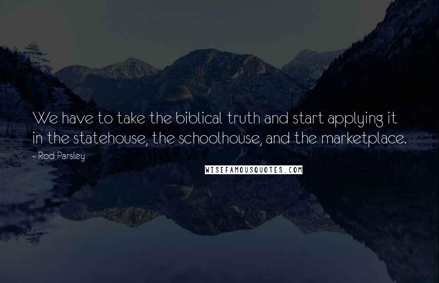 Rod Parsley Quotes: We have to take the biblical truth and start applying it in the statehouse, the schoolhouse, and the marketplace.