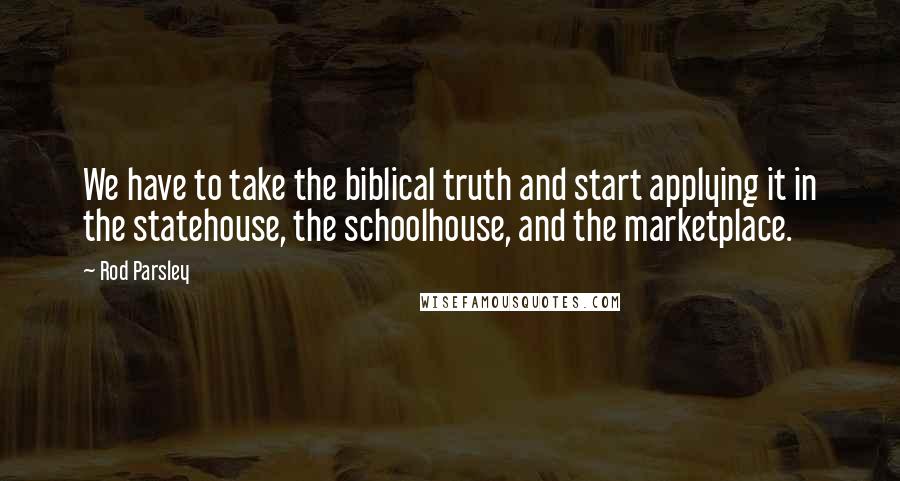 Rod Parsley Quotes: We have to take the biblical truth and start applying it in the statehouse, the schoolhouse, and the marketplace.