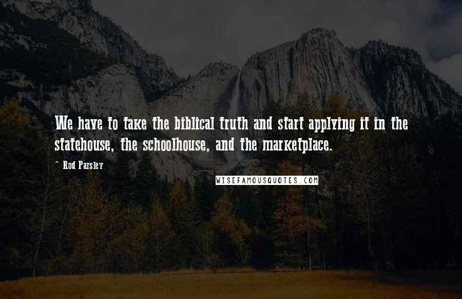 Rod Parsley Quotes: We have to take the biblical truth and start applying it in the statehouse, the schoolhouse, and the marketplace.