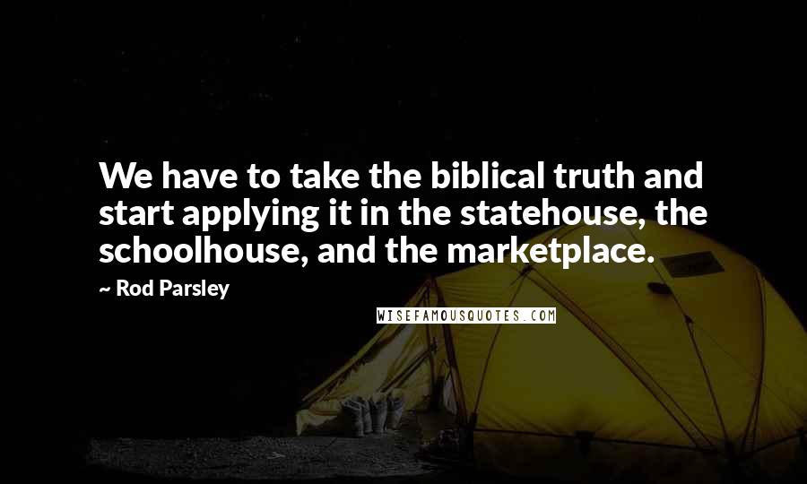 Rod Parsley Quotes: We have to take the biblical truth and start applying it in the statehouse, the schoolhouse, and the marketplace.