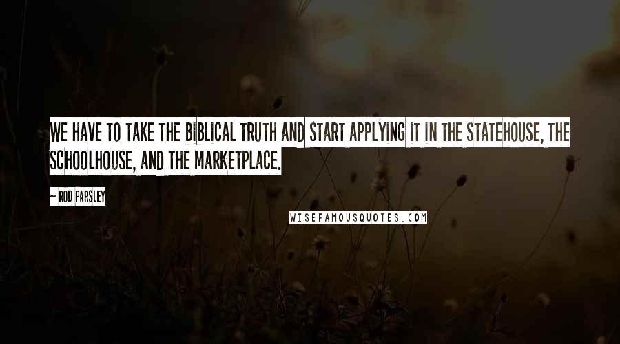 Rod Parsley Quotes: We have to take the biblical truth and start applying it in the statehouse, the schoolhouse, and the marketplace.