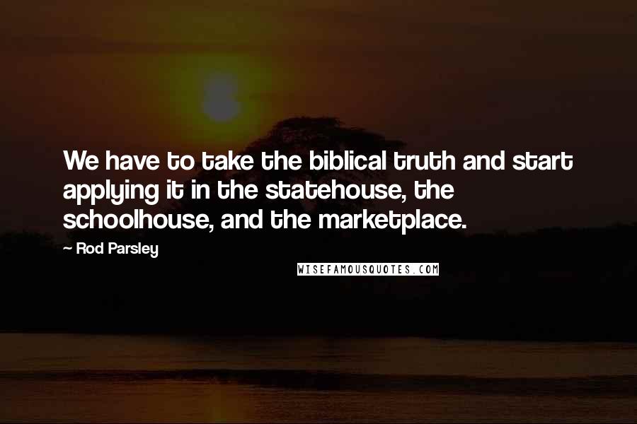 Rod Parsley Quotes: We have to take the biblical truth and start applying it in the statehouse, the schoolhouse, and the marketplace.