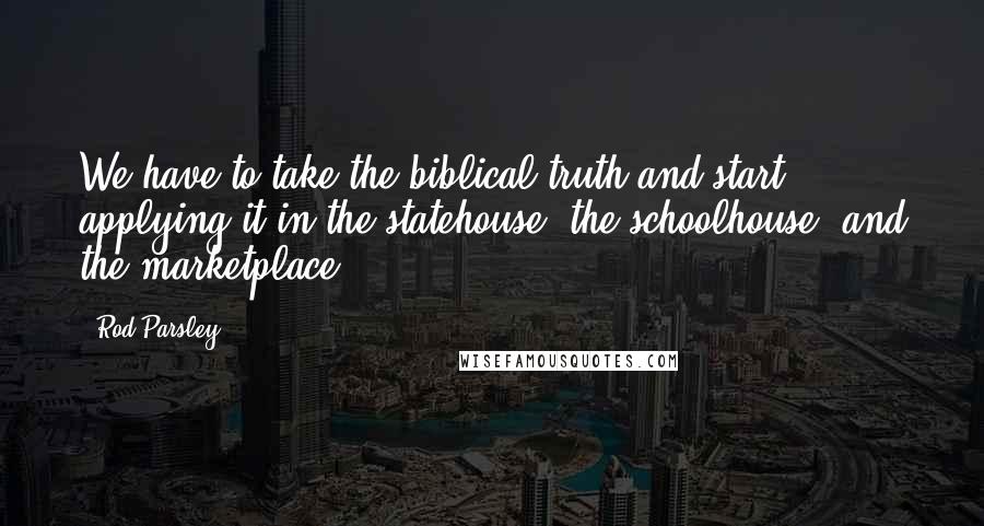 Rod Parsley Quotes: We have to take the biblical truth and start applying it in the statehouse, the schoolhouse, and the marketplace.