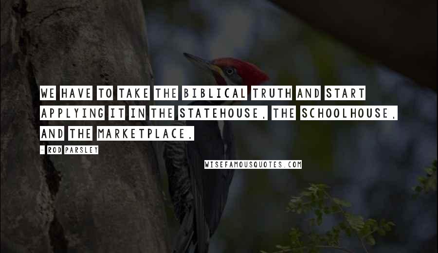 Rod Parsley Quotes: We have to take the biblical truth and start applying it in the statehouse, the schoolhouse, and the marketplace.