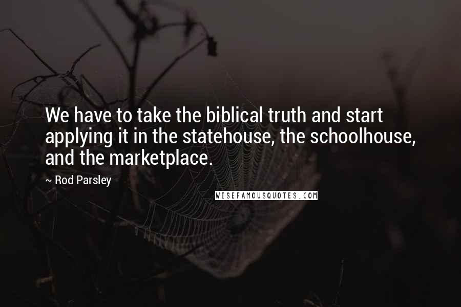 Rod Parsley Quotes: We have to take the biblical truth and start applying it in the statehouse, the schoolhouse, and the marketplace.
