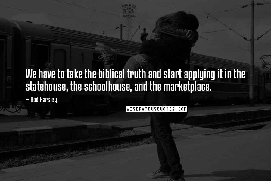 Rod Parsley Quotes: We have to take the biblical truth and start applying it in the statehouse, the schoolhouse, and the marketplace.