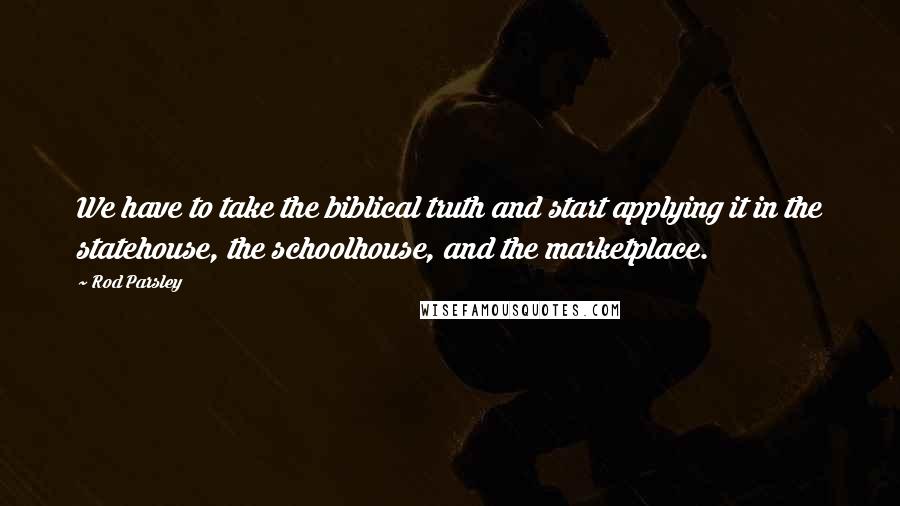 Rod Parsley Quotes: We have to take the biblical truth and start applying it in the statehouse, the schoolhouse, and the marketplace.