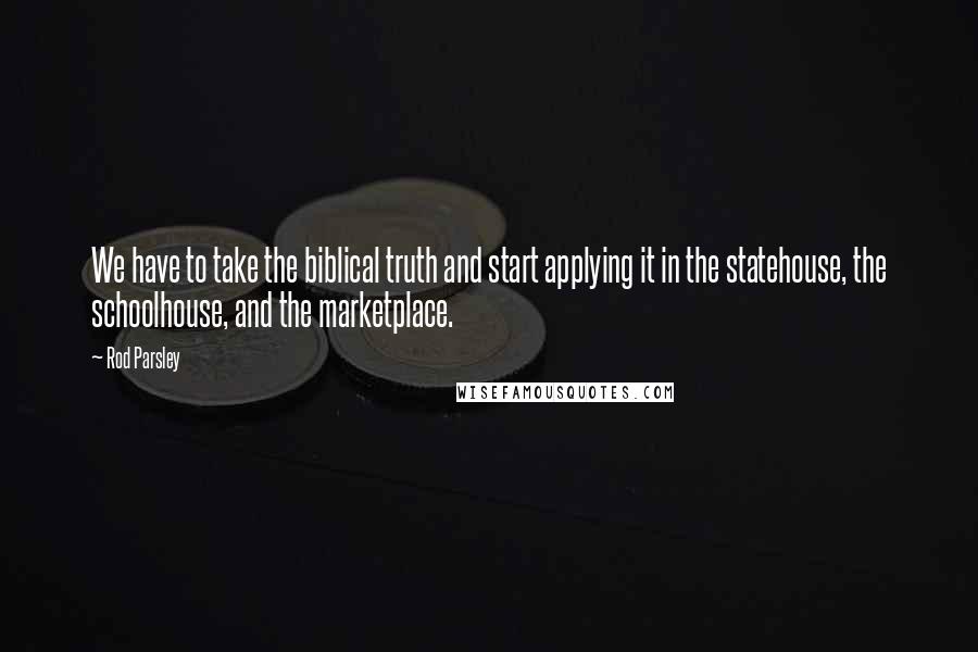 Rod Parsley Quotes: We have to take the biblical truth and start applying it in the statehouse, the schoolhouse, and the marketplace.