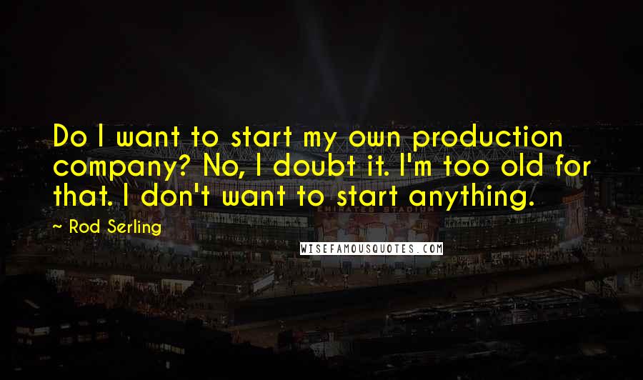 Rod Serling Quotes: Do I want to start my own production company? No, I doubt it. I'm too old for that. I don't want to start anything.